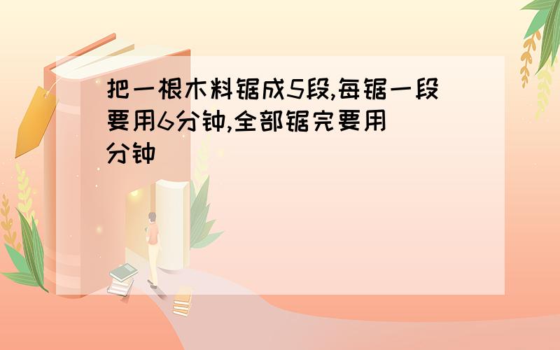 把一根木料锯成5段,每锯一段要用6分钟,全部锯完要用()分钟