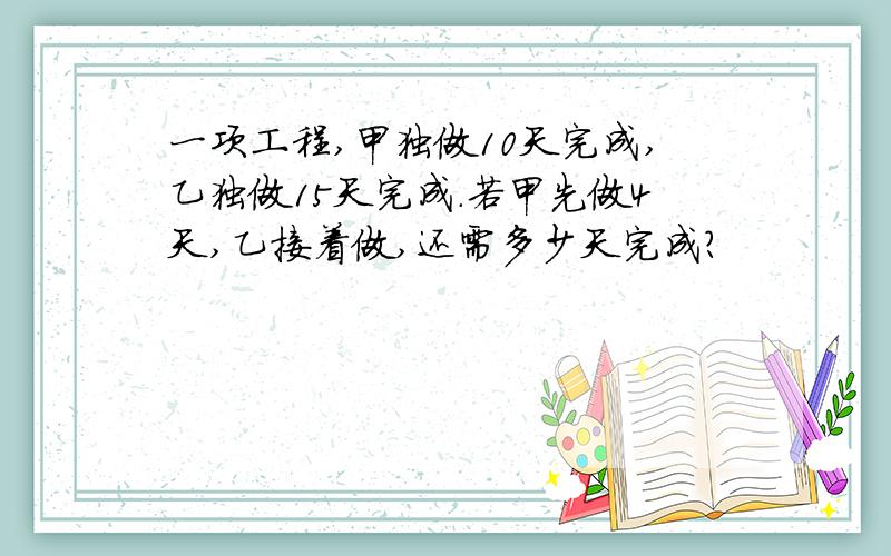 一项工程,甲独做10天完成,乙独做15天完成.若甲先做4天,乙接着做,还需多少天完成?