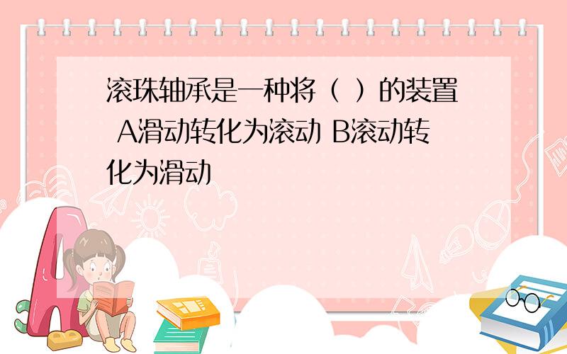 滚珠轴承是一种将（ ）的装置 A滑动转化为滚动 B滚动转化为滑动