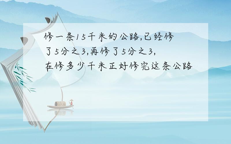 修一条15千米的公路,已经修了5分之3,再修了5分之3,在修多少千米正好修完这条公路