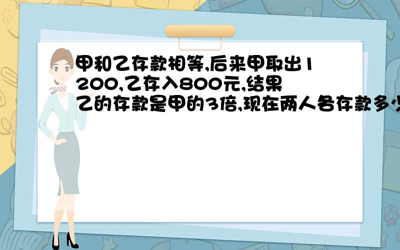 甲和乙存款相等,后来甲取出1200,乙存入800元,结果乙的存款是甲的3倍,现在两人各存款多少?