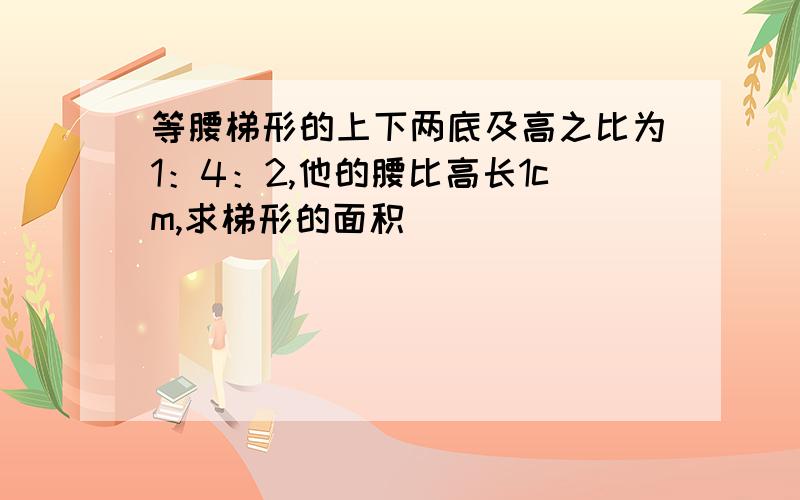 等腰梯形的上下两底及高之比为1：4：2,他的腰比高长1cm,求梯形的面积