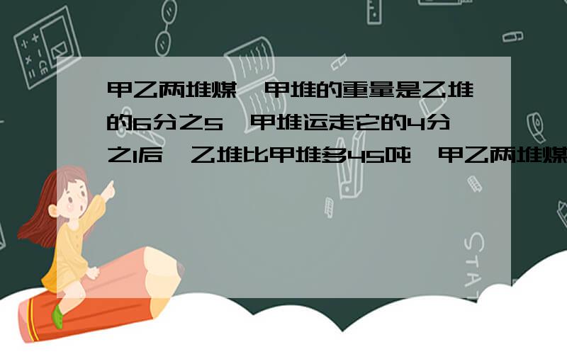 甲乙两堆煤,甲堆的重量是乙堆的6分之5,甲堆运走它的4分之1后,乙堆比甲堆多45吨,甲乙两堆煤原来各有吨