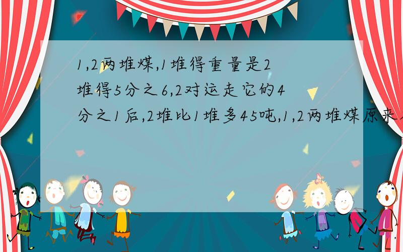 1,2两堆煤,1堆得重量是2堆得5分之6,2对运走它的4分之1后,2堆比1堆多45吨,1,2两堆煤原来各有多少吨