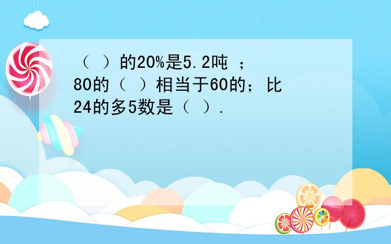 （ ）的20%是5.2吨 ；80的（ ）相当于60的；比24的多5数是（ ）.