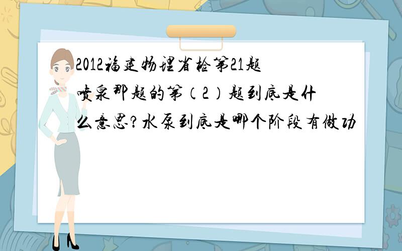 2012福建物理省检第21题喷泉那题的第（2）题到底是什么意思?水泵到底是哪个阶段有做功