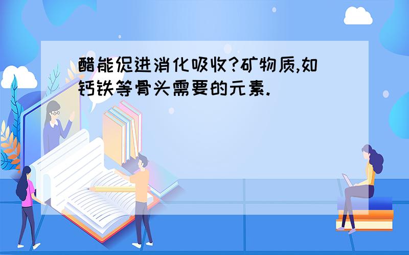 醋能促进消化吸收?矿物质,如钙铁等骨头需要的元素.