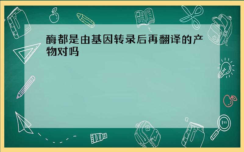 酶都是由基因转录后再翻译的产物对吗