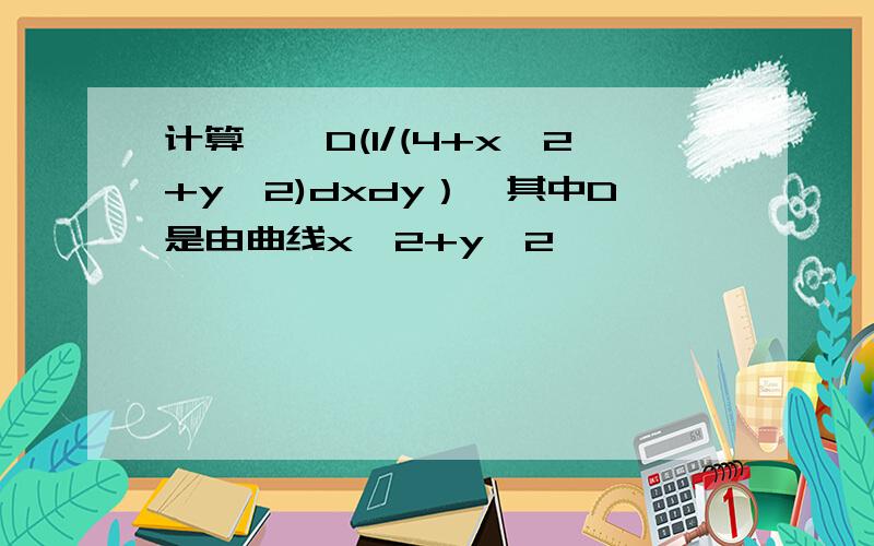 计算∫∫D(1/(4+x^2+y^2)dxdy）,其中D是由曲线x^2+y^2