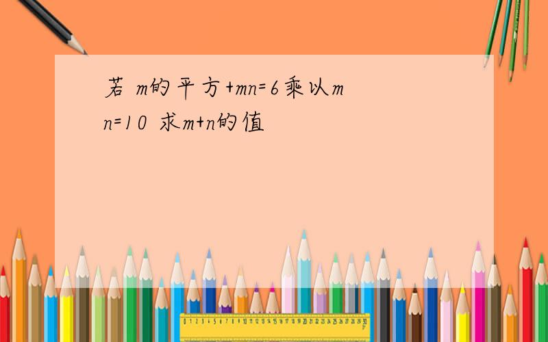 若 m的平方+mn=6乘以mn=10 求m+n的值