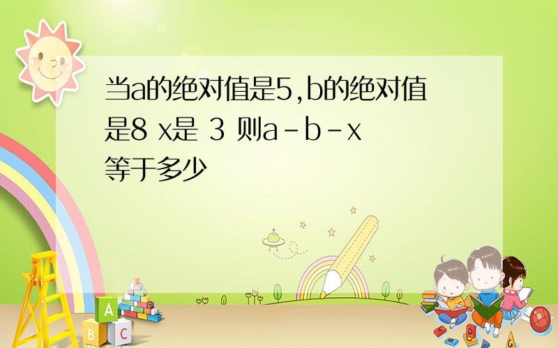 当a的绝对值是5,b的绝对值是8 x是 3 则a-b-x等于多少