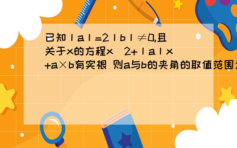 已知丨a丨=2丨b丨≠0,且关于x的方程x^2+丨a丨x+a×b有实根 则a与b的夹角的取值范围为（ ） a b代表向量