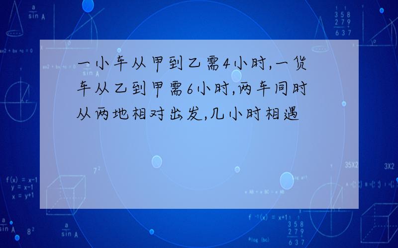 一小车从甲到乙需4小时,一货车从乙到甲需6小时,两车同时从两地相对出发,几小时相遇