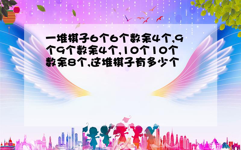 一堆棋子6个6个数余4个,9个9个数余4个,10个10个数余8个,这堆棋子有多少个