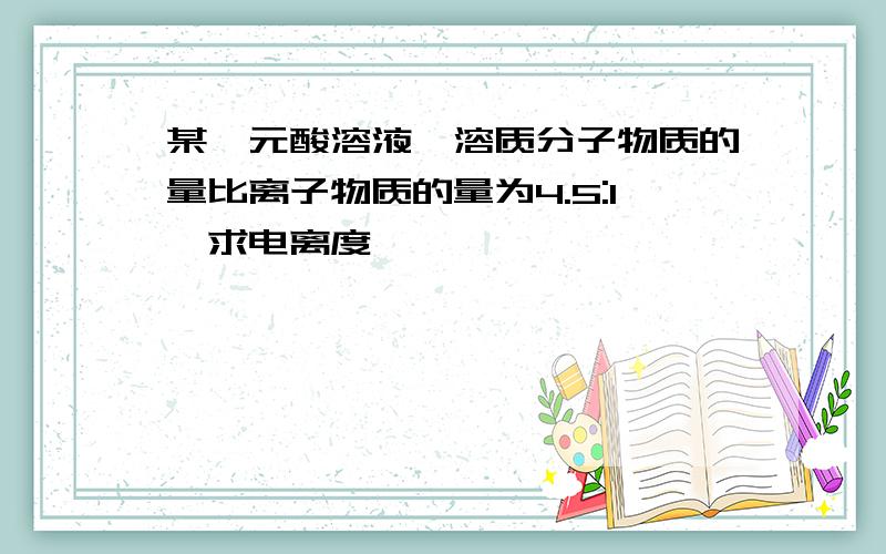 某一元酸溶液,溶质分子物质的量比离子物质的量为4.5:1,求电离度