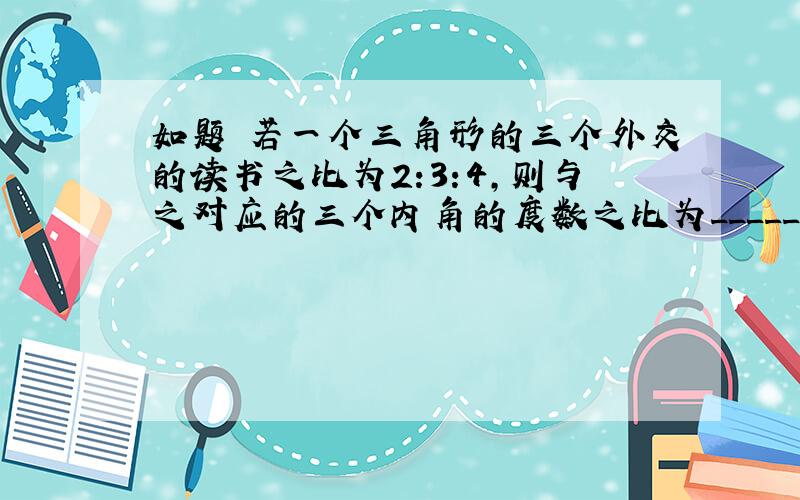 如题 若一个三角形的三个外交的读书之比为2:3:4,则与之对应的三个内角的度数之比为__________