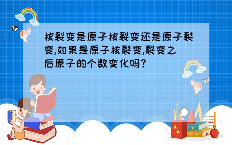 核裂变是原子核裂变还是原子裂变,如果是原子核裂变,裂变之后原子的个数变化吗?