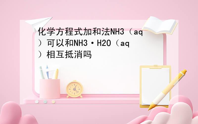 化学方程式加和法NH3（aq）可以和NH3·H2O（aq）相互抵消吗