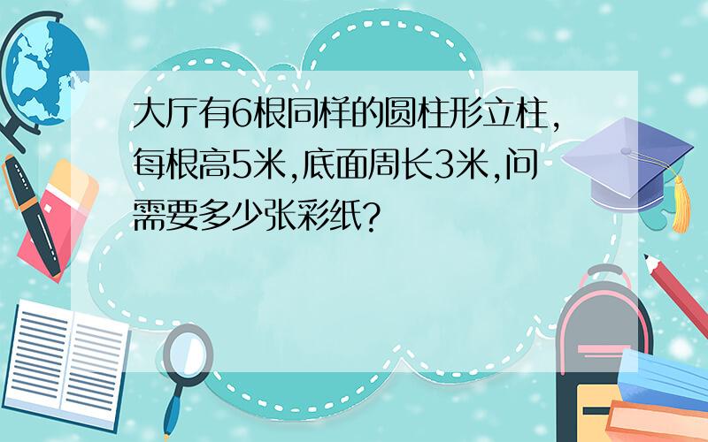 大厅有6根同样的圆柱形立柱,每根高5米,底面周长3米,问需要多少张彩纸?