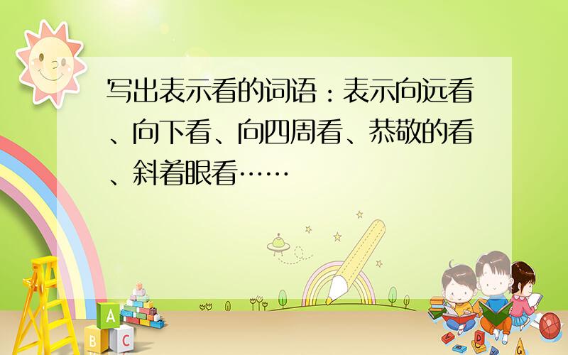 写出表示看的词语：表示向远看、向下看、向四周看、恭敬的看、斜着眼看……