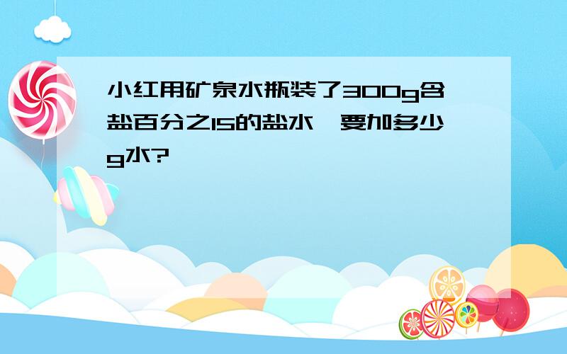 小红用矿泉水瓶装了300g含盐百分之15的盐水,要加多少g水?