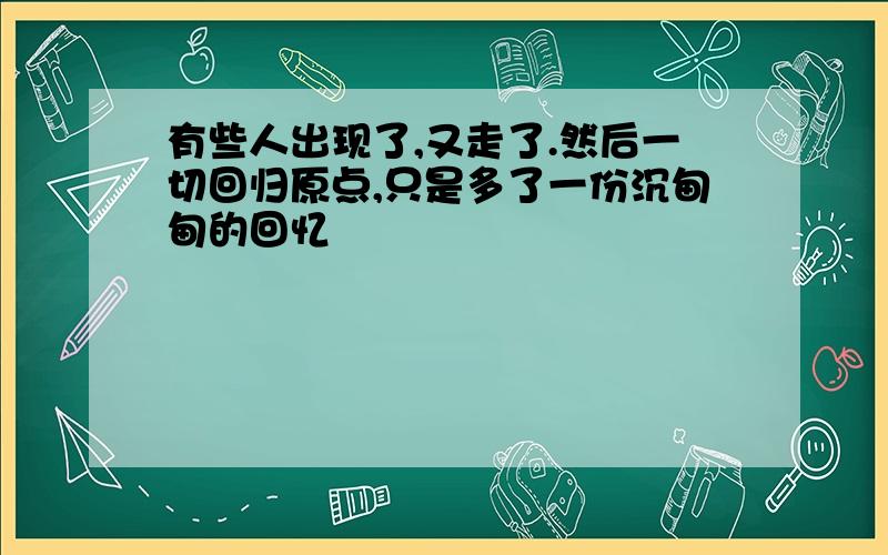 有些人出现了,又走了.然后一切回归原点,只是多了一份沉甸甸的回忆