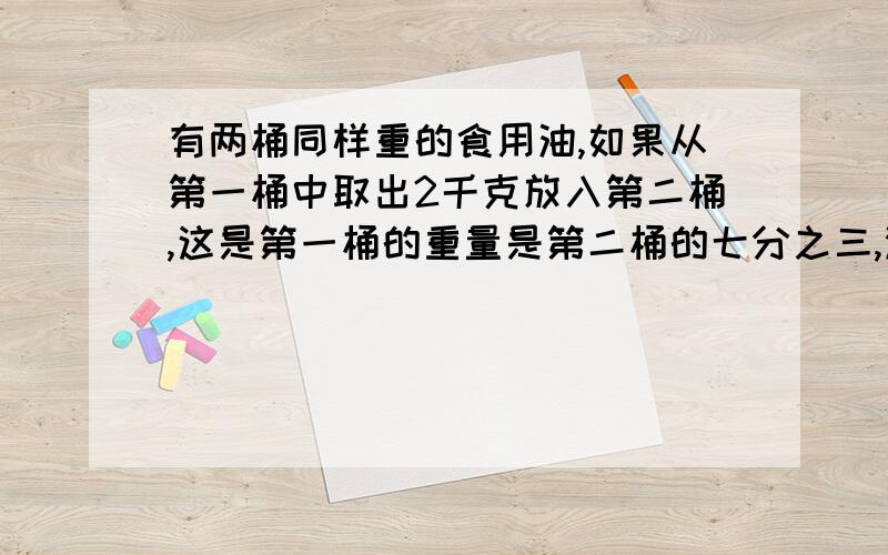 有两桶同样重的食用油,如果从第一桶中取出2千克放入第二桶,这是第一桶的重量是第二桶的七分之三,没桶几千