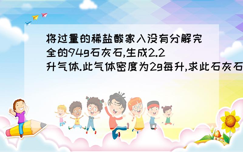 将过量的稀盐酸家入没有分解完全的94g石灰石,生成2.2升气体.此气体密度为2g每升,求此石灰石分解前有多少克