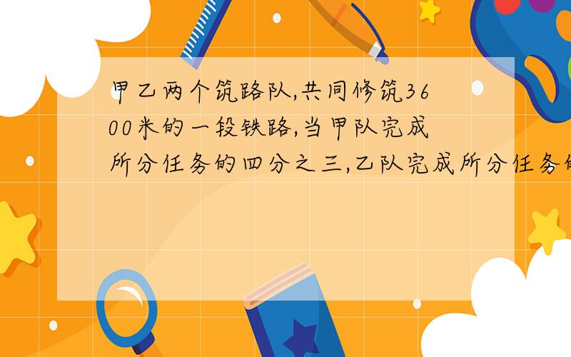 甲乙两个筑路队,共同修筑3600米的一段铁路,当甲队完成所分任务的四分之三,乙队完成所分任务的五分之四多