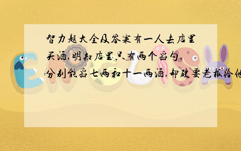 智力题大全及答案有一人去店里买酒,明知店里只有两个舀勺,分别能舀七两和十一两酒,却硬要老板给他二两,老板在两个勺子中将酒