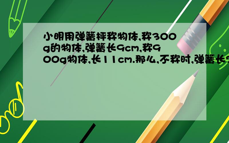 小明用弹簧枰称物体,称300g的物体,弹簧长9cm,称900g物体,长11cm.那么,不称时,弹簧长?cm