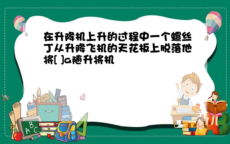 在升降机上升的过程中一个螺丝丁从升降飞机的天花板上脱落他将[ ]a随升将机