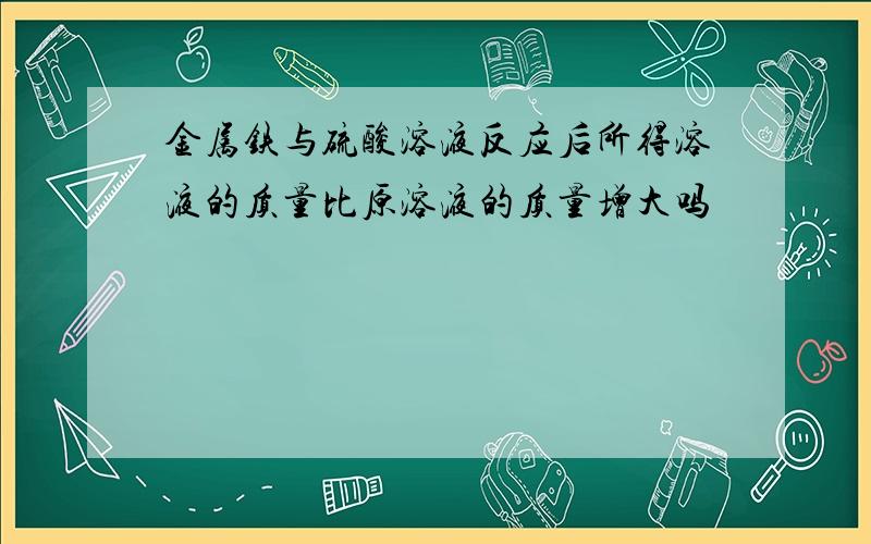 金属铁与硫酸溶液反应后所得溶液的质量比原溶液的质量增大吗