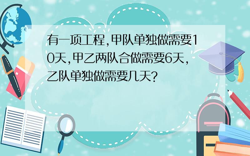 有一项工程,甲队单独做需要10天,甲乙两队合做需要6天,乙队单独做需要几天?