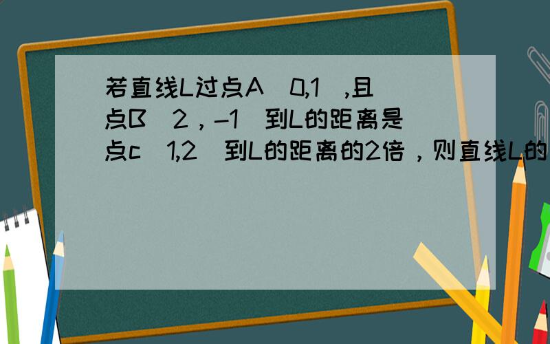 若直线L过点A(0,1),且点B（2，-1）到L的距离是点c（1,2）到L的距离的2倍，则直线L的方程是？