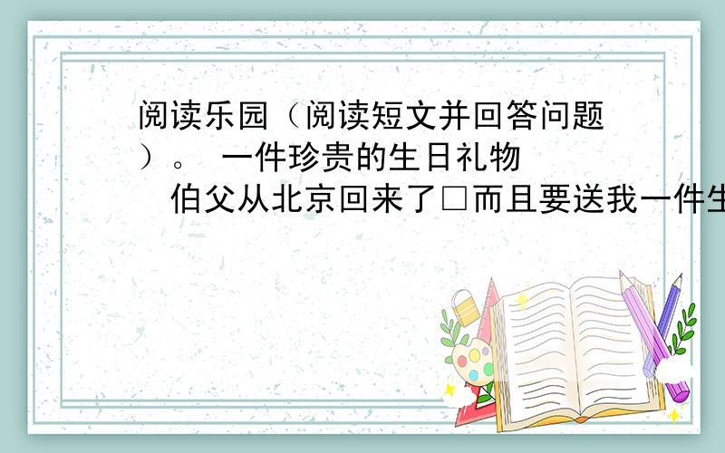 阅读乐园（阅读短文并回答问题）。 一件珍贵的生日礼物 　　伯父从北京回来了□而且要送我一件生日礼物□伯父的生日礼物会是什