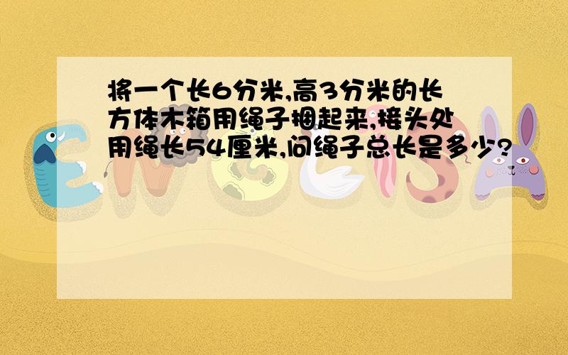 将一个长6分米,高3分米的长方体木箱用绳子捆起来,接头处用绳长54厘米,问绳子总长是多少?