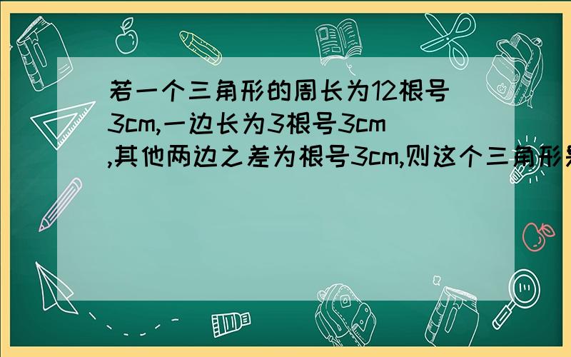 若一个三角形的周长为12根号3cm,一边长为3根号3cm,其他两边之差为根号3cm,则这个三角形是