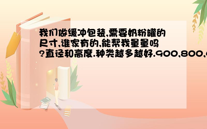 我们做缓冲包装,需要奶粉罐的尺寸,谁家有的,能帮我量量吗?直径和高度.种类越多越好.900,800,400克