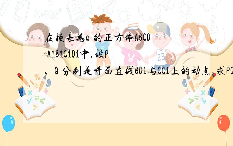 在棱长为a 的正方体ABCD-A1B1C1D1中,设P 、Q 分别是异面直线BD1与CC1上的动点,求PQ 绝对值的最小