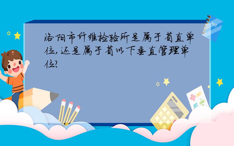 洛阳市纤维检验所是属于省直单位,还是属于省以下垂直管理单位?