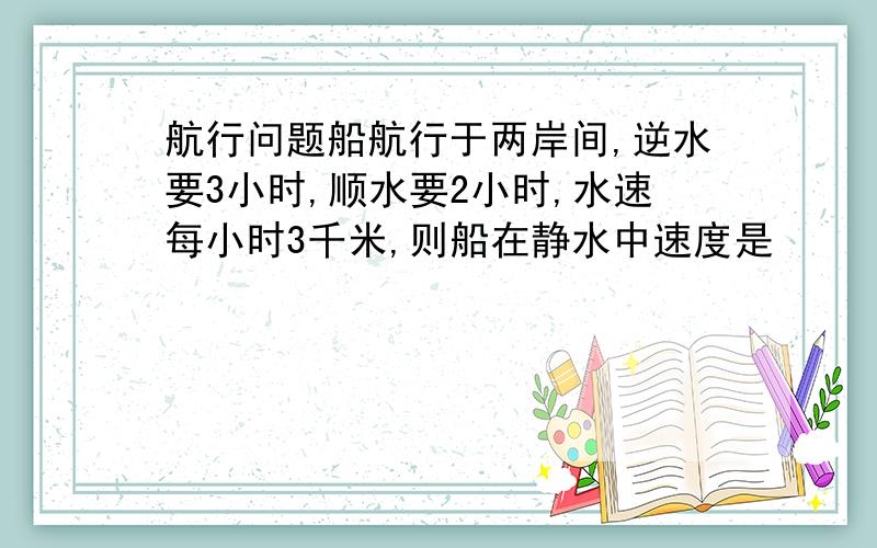 航行问题船航行于两岸间,逆水要3小时,顺水要2小时,水速每小时3千米,则船在静水中速度是