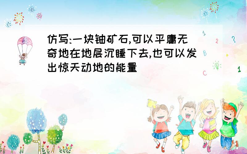 仿写:一块铀矿石,可以平庸无奇地在地层沉睡下去,也可以发出惊天动地的能量