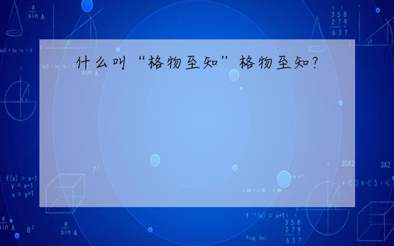 什么叫“格物至知”格物至知?