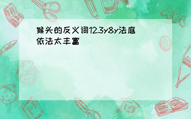 猴头的反义词123y8y法庭依法太丰富