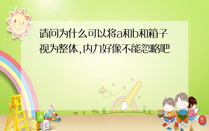 请问为什么可以将a和b和箱子视为整体,内力好像不能忽略吧