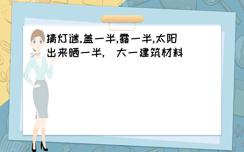 猜灯谜.盖一半,露一半,太阳出来晒一半,（大一建筑材料）