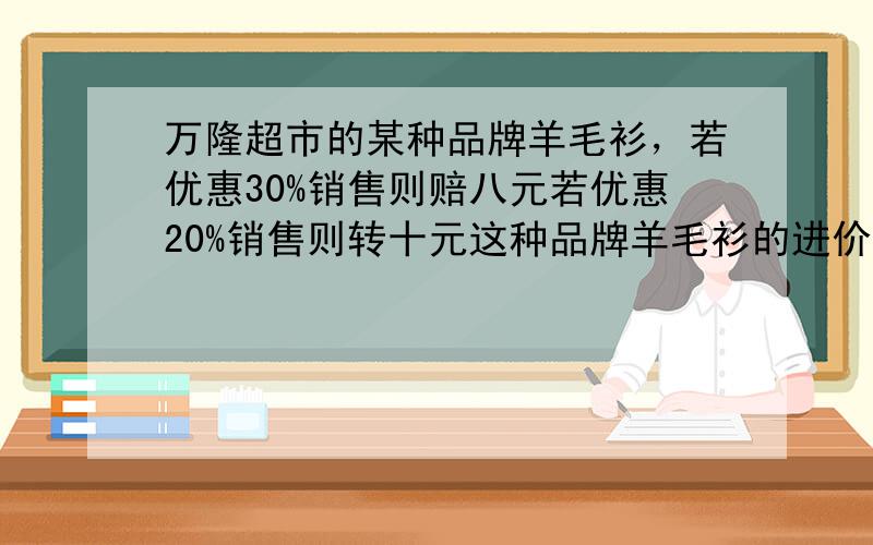 万隆超市的某种品牌羊毛衫，若优惠30%销售则赔八元若优惠20%销售则转十元这种品牌羊毛衫的进价是多少钱？