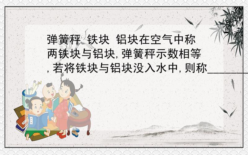 弹簧秤 铁块 铝块在空气中称两铁块与铝块,弹簧秤示数相等,若将铁块与铝块没入水中,则称_______的弹簧秤示数较大.倘