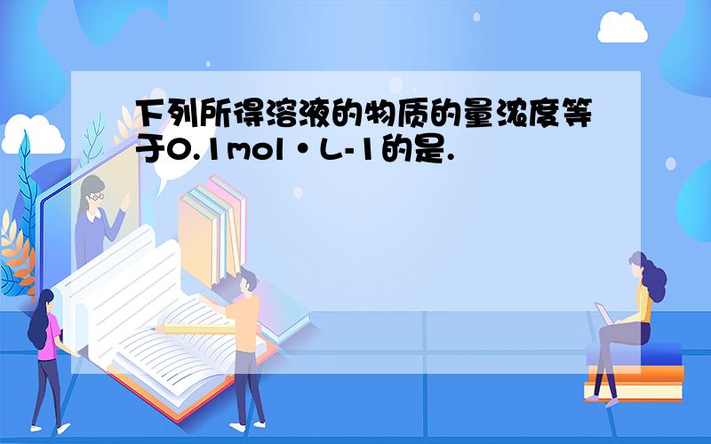 下列所得溶液的物质的量浓度等于0.1mol·L-1的是.